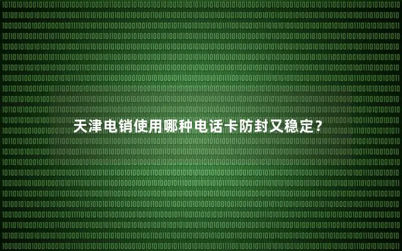 天津电销使用哪种电话卡防封又稳定？