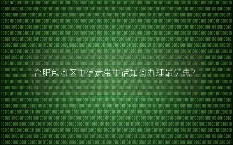 合肥包河区电信宽带电话如何办理最优惠？