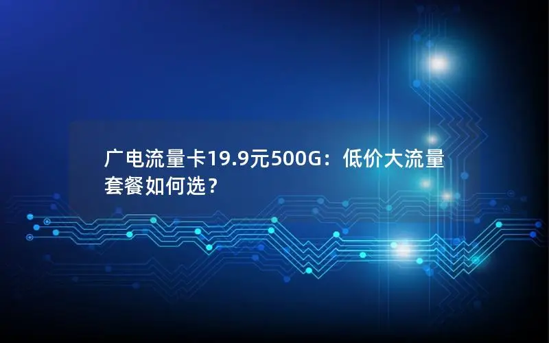 广电流量卡19.9元500G：低价大流量套餐如何选？