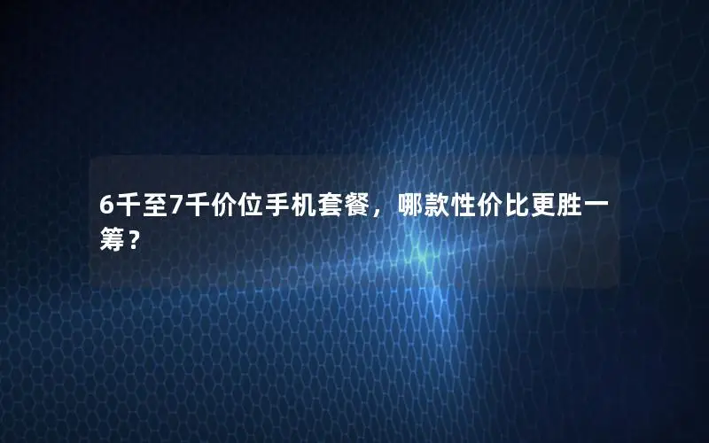 6千至7千价位手机套餐，哪款性价比更胜一筹？
