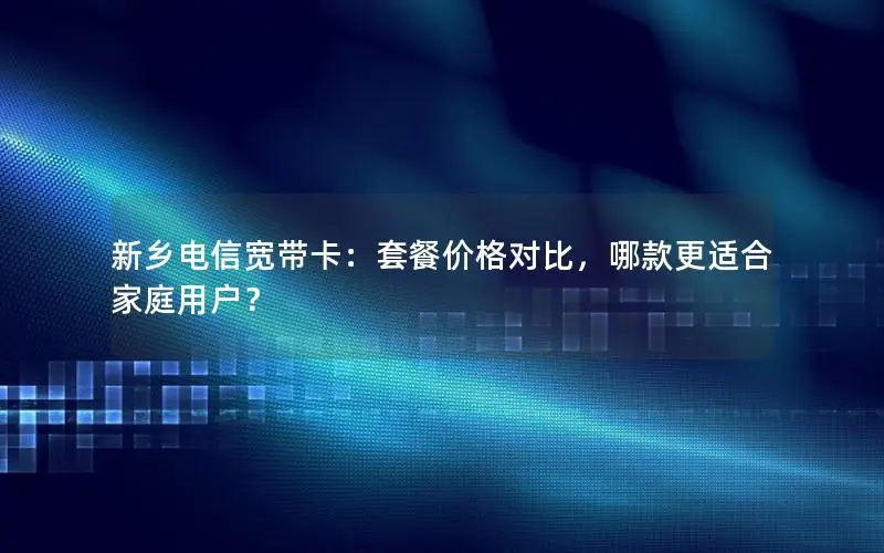 新乡电信宽带卡：套餐价格对比，哪款更适合家庭用户？