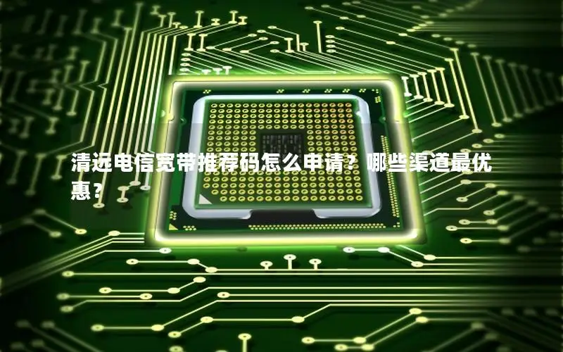 清远电信宽带推荐码怎么申请？哪些渠道最优惠？