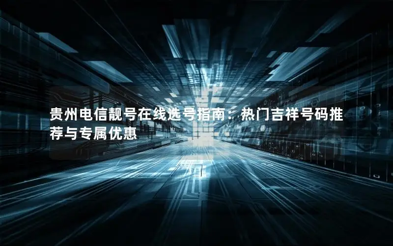 贵州电信靓号在线选号指南：热门吉祥号码推荐与专属优惠