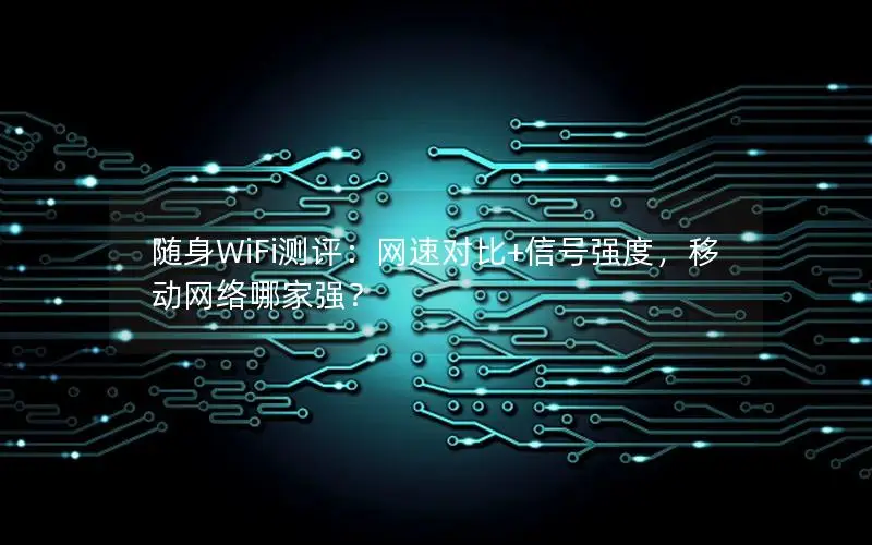 随身WiFi测评：网速对比+信号强度，移动网络哪家强？