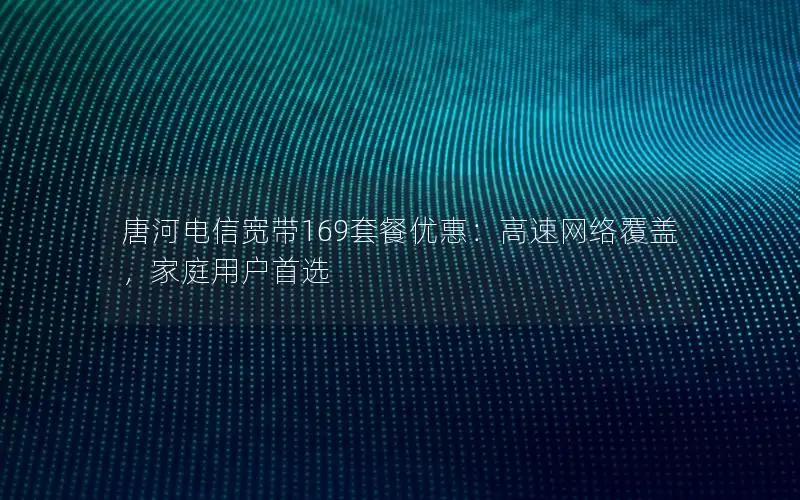 唐河电信宽带169套餐优惠：高速网络覆盖，家庭用户首选
