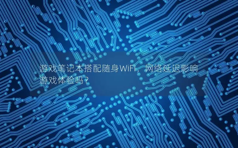游戏笔记本搭配随身WiFi，网络延迟影响游戏体验吗？