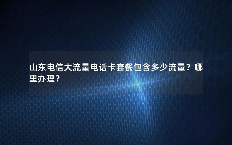 山东电信大流量电话卡套餐包含多少流量？哪里办理？