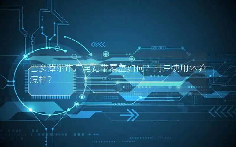 巴彦淖尔市广电宽带覆盖如何？用户使用体验怎样？