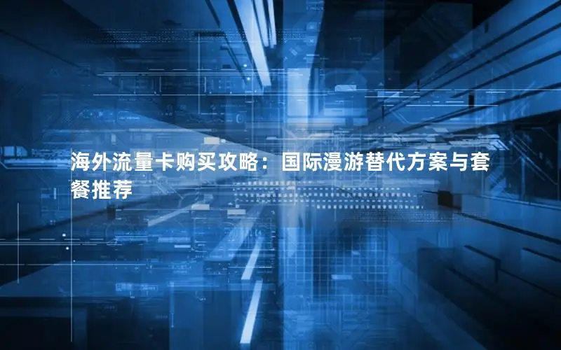 海外流量卡购买攻略：国际漫游替代方案与套餐推荐