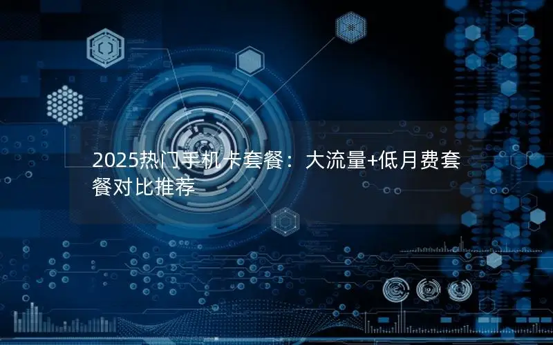 2025热门手机卡套餐：大流量+低月费套餐对比推荐