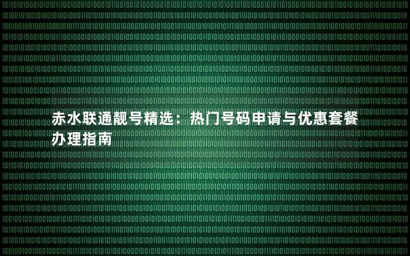赤水联通靓号精选：热门号码申请与优惠套餐办理指南