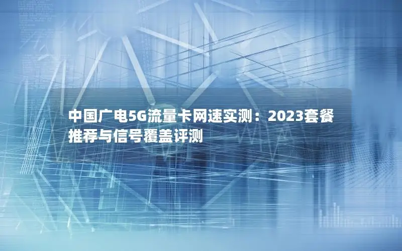 中国广电5G流量卡网速实测：2023套餐推荐与信号覆盖评测