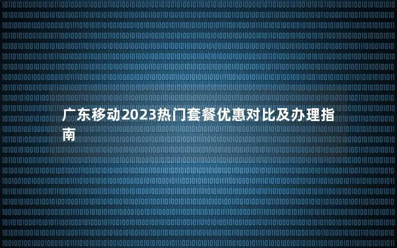 广东移动2023热门套餐优惠对比及办理指南