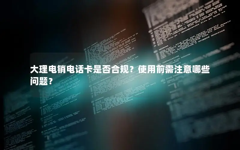 大理电销电话卡是否合规？使用前需注意哪些问题？