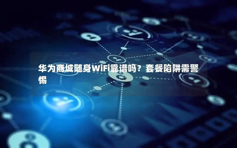 华为商城随身WiFi靠谱吗？套餐陷阱需警惕