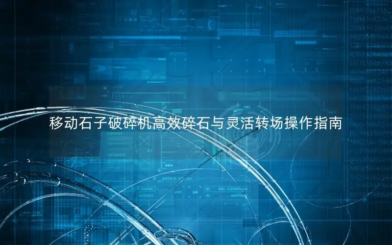 移动石子破碎机高效碎石与灵活转场操作指南