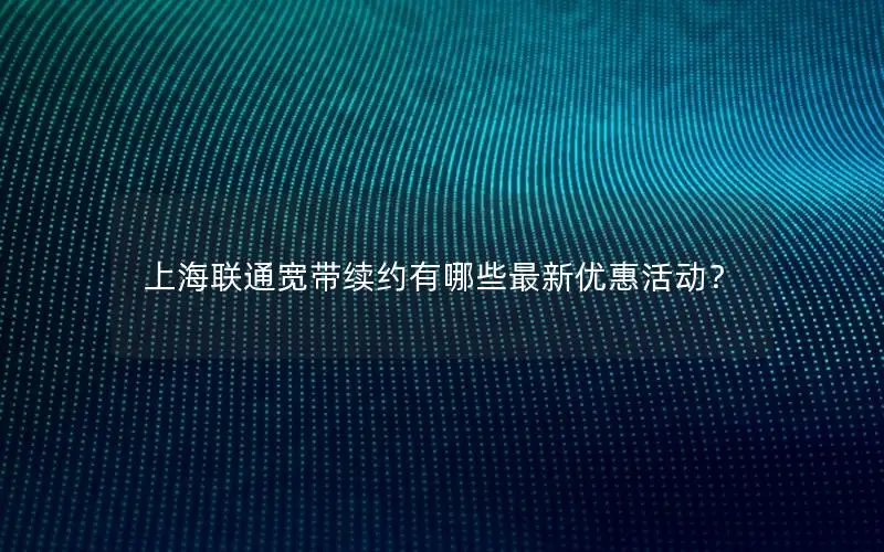 上海联通宽带续约有哪些最新优惠活动？