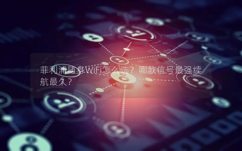 菲利浦随身WiFi怎么选？哪款信号最强续航最久？