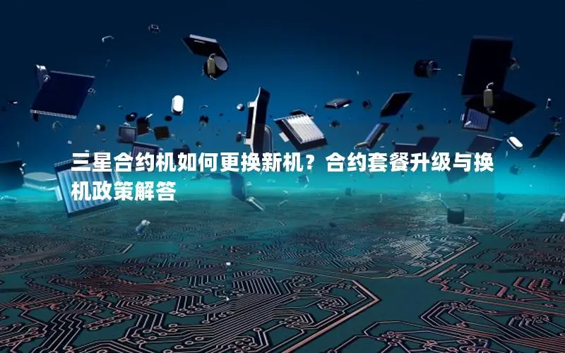 三星合约机如何更换新机？合约套餐升级与换机政策解答