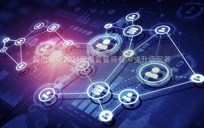 鞍山移动2024宽带套餐将有哪些升级服务？