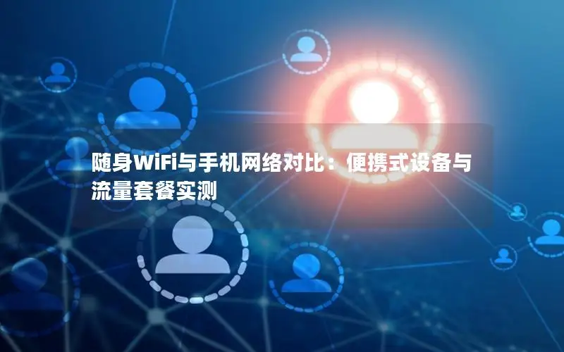 随身WiFi与手机网络对比：便携式设备与流量套餐实测