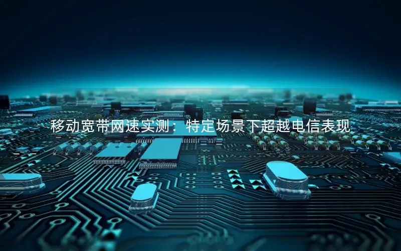 移动宽带网速实测：特定场景下超越电信表现