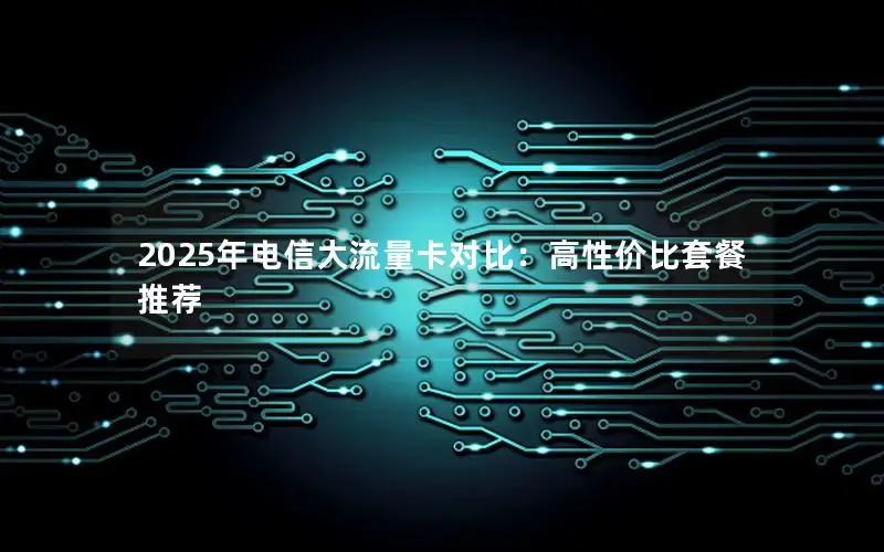 2025年电信大流量卡对比：高性价比套餐推荐