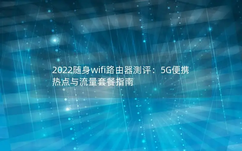 2022随身wifi路由器测评：5G便携热点与流量套餐指南