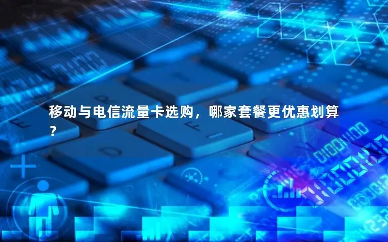 移动与电信流量卡选购，哪家套餐更优惠划算？