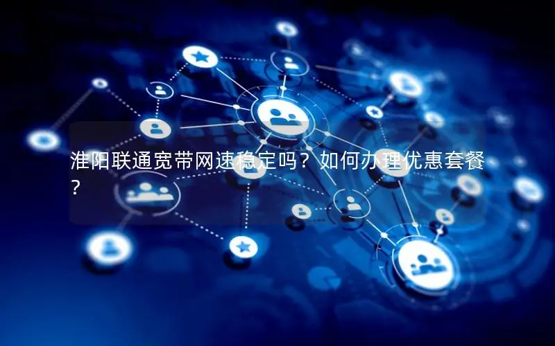 淮阳联通宽带网速稳定吗？如何办理优惠套餐？