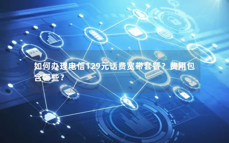 如何办理电信129元话费宽带套餐？费用包含哪些？