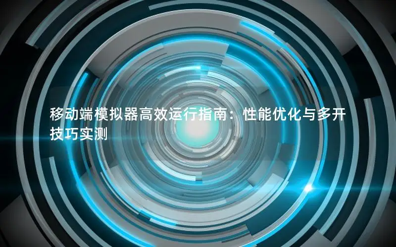 移动端模拟器高效运行指南：性能优化与多开技巧实测
