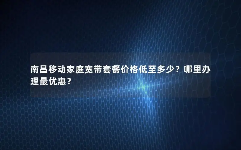 南昌移动家庭宽带套餐价格低至多少？哪里办理最优惠？