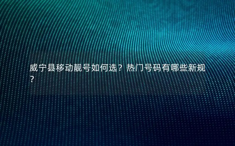 威宁县移动靓号如何选？热门号码有哪些新规？