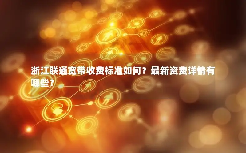 浙江联通宽带收费标准如何？最新资费详情有哪些？