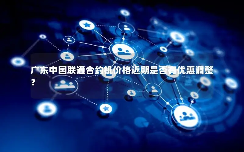 广东中国联通合约机价格近期是否有优惠调整？