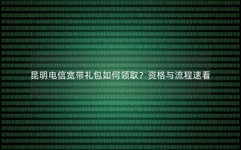 昆明电信宽带礼包如何领取？资格与流程速看