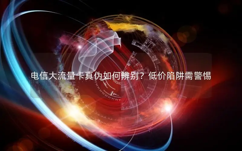 电信大流量卡真伪如何辨别？低价陷阱需警惕
