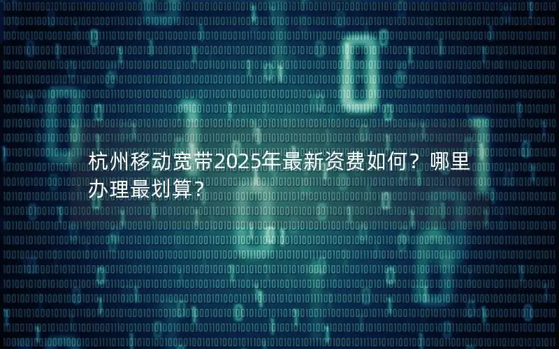 杭州移动宽带2025年最新资费如何？哪里办理最划算？