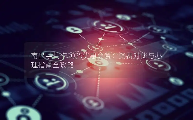 南昌手机卡2025优惠套餐：资费对比与办理指南全攻略