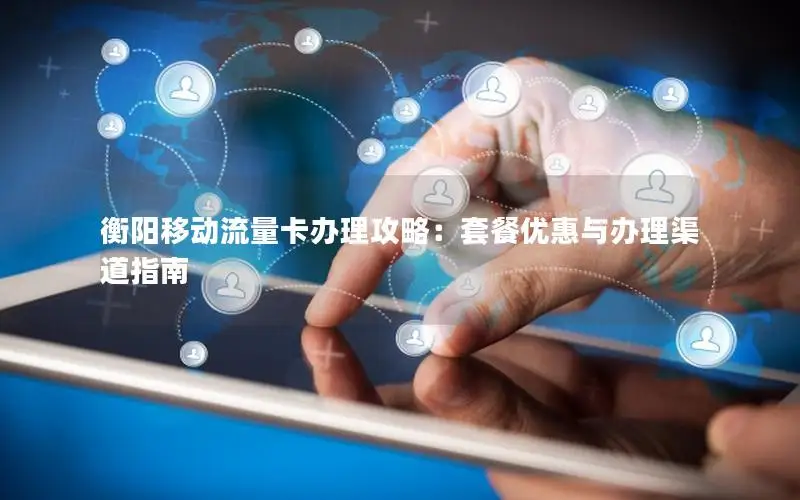衡阳移动流量卡办理攻略：套餐优惠与办理渠道指南