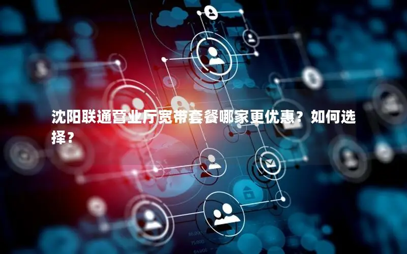 沈阳联通营业厅宽带套餐哪家更优惠？如何选择？