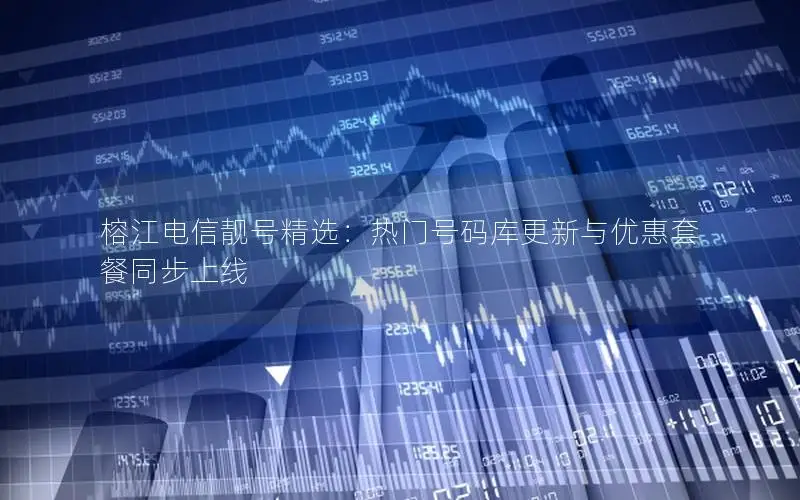 榕江电信靓号精选：热门号码库更新与优惠套餐同步上线