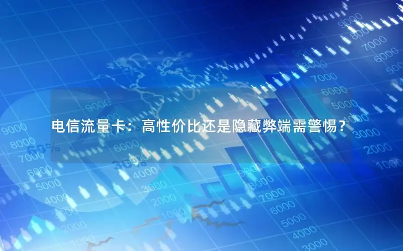 电信流量卡：高性价比还是隐藏弊端需警惕？