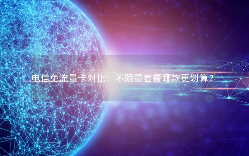 电信免流量卡对比：不限量套餐哪款更划算？