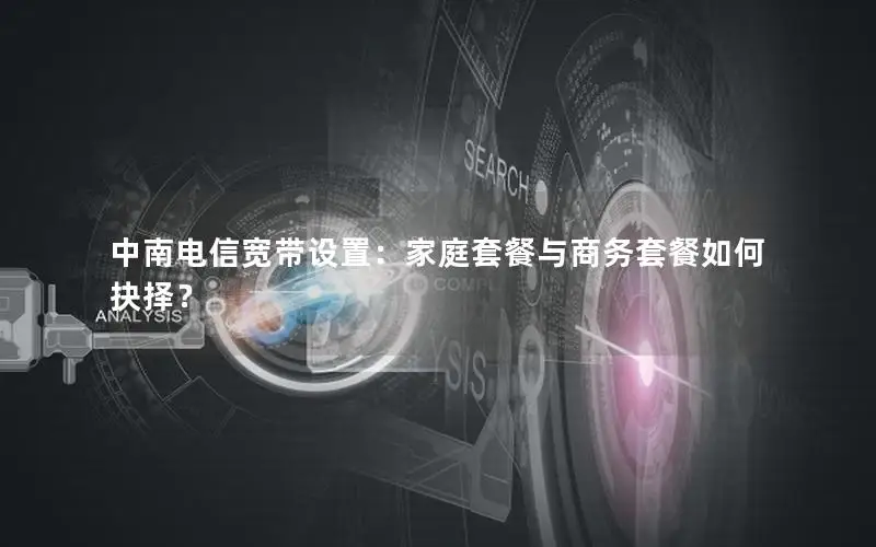 中南电信宽带设置：家庭套餐与商务套餐如何抉择？