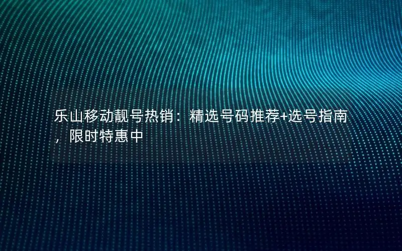 乐山移动靓号热销：精选号码推荐+选号指南，限时特惠中
