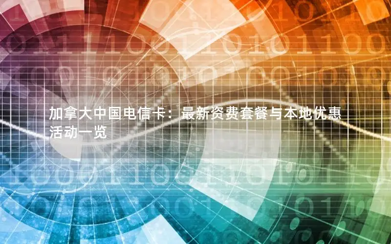 加拿大中国电信卡：最新资费套餐与本地优惠活动一览