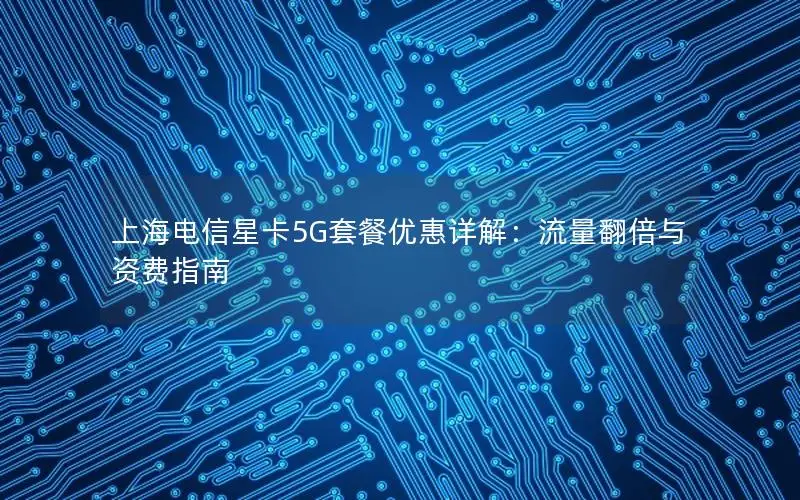 上海电信星卡5G套餐优惠详解：流量翻倍与资费指南