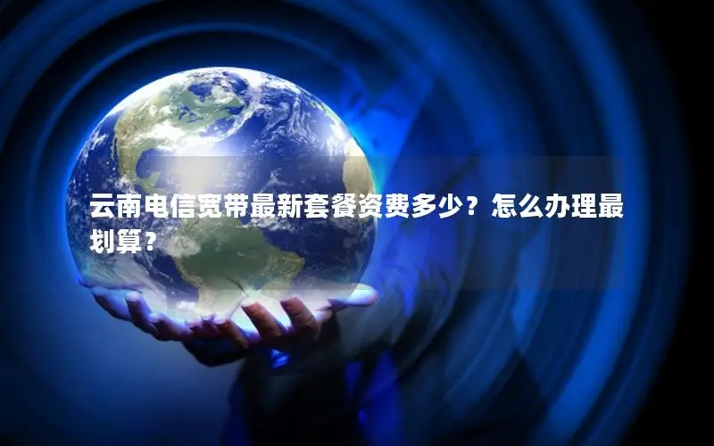 云南电信宽带最新套餐资费多少？怎么办理最划算？
